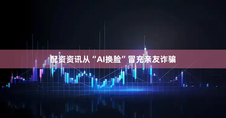 配资资讯从“AI换脸”冒充亲友诈骗
