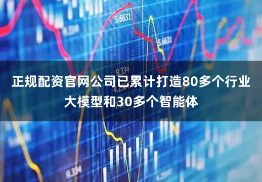 正规配资官网公司已累计打造80多个行业大模型和30多个智能体