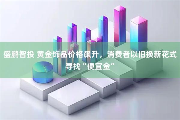 盛鹏智投 黄金饰品价格飙升，消费者以旧换新花式寻找“便宜金”