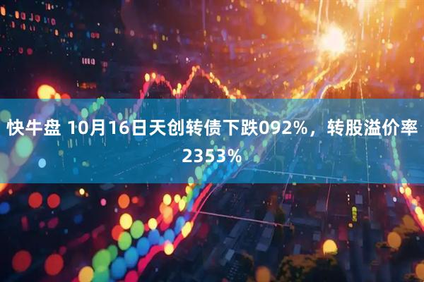 快牛盘 10月16日天创转债下跌092%，转股溢价率2353%