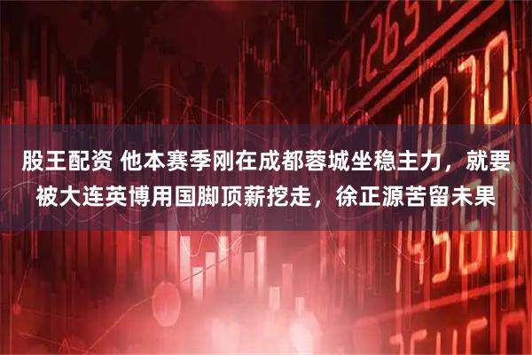 股王配资 他本赛季刚在成都蓉城坐稳主力，就要被大连英博用国脚顶薪挖走，徐正源苦留未果