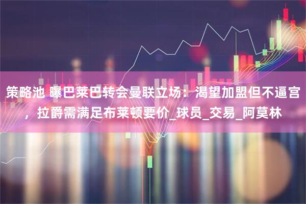 策略池 曝巴莱巴转会曼联立场：渴望加盟但不逼宫，拉爵需满足布莱顿要价_球员_交易_阿莫林