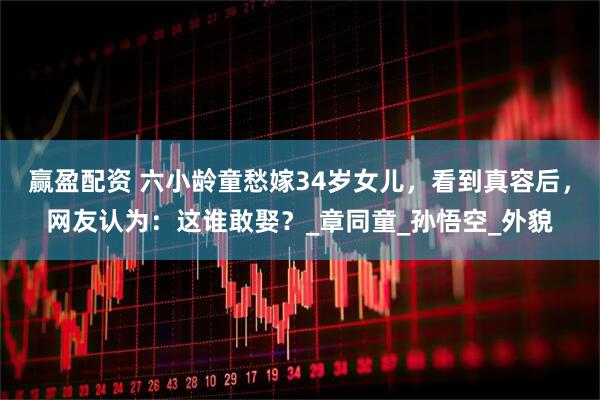 赢盈配资 六小龄童愁嫁34岁女儿,看到真容后,网友认为:这谁敢娶?_章同童_孙悟空_外貌