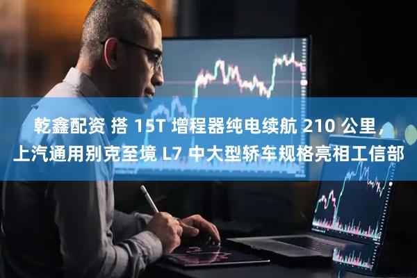 乾鑫配资 搭 15T 增程器纯电续航 210 公里，上汽通用别克至境 L7 中大型轿车规格亮相工信部