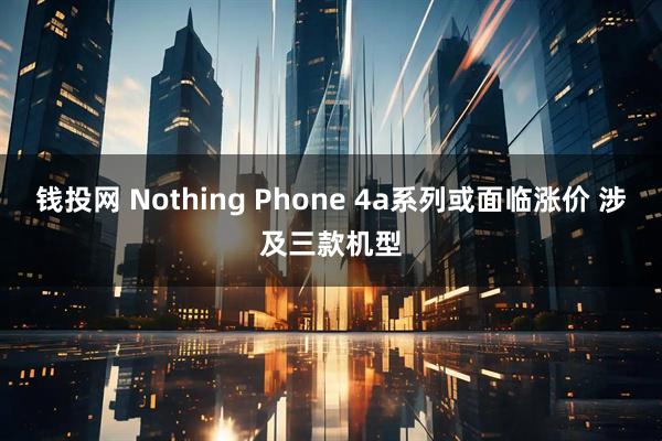 钱投网 Nothing Phone 4a系列或面临涨价 涉及三款机型