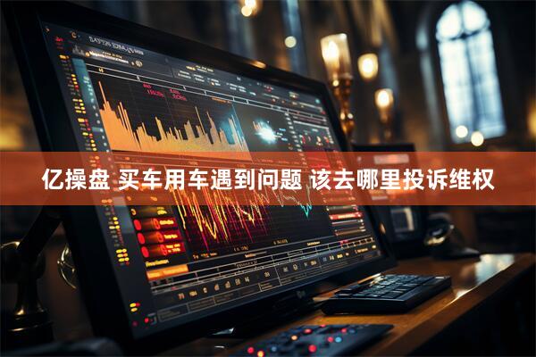 亿操盘 买车用车遇到问题 该去哪里投诉维权