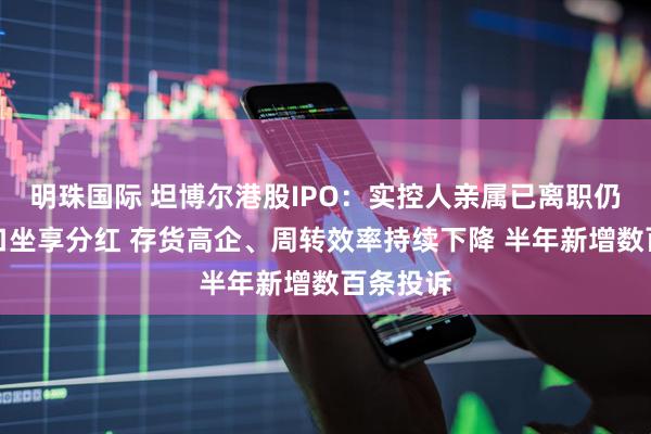明珠国际 坦博尔港股IPO：实控人亲属已离职仍拖家带口坐享分红 存货高企、周转效率持续下降 半年新增数百条投诉