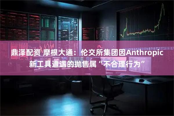 鼎泽配资 摩根大通：伦交所集团因Anthropic新工具遭遇的抛售属“不合理行为”