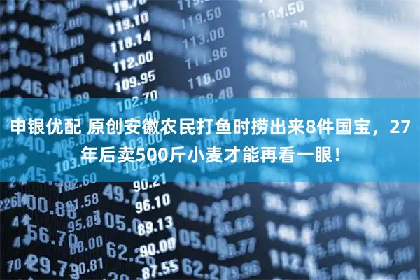 申银优配 原创安徽农民打鱼时捞出来8件国宝，27年后卖500斤小麦才能再看一眼！