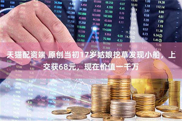 天猫配资端 原创当初17岁姑娘挖草发现小船，上交获68元，现在价值一千万