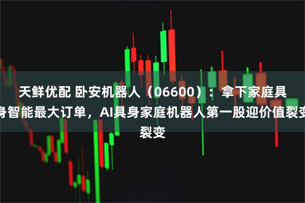 天鲜优配 卧安机器人（06600）：拿下家庭具身智能最大订单，AI具身家庭机器人第一股迎价值裂变