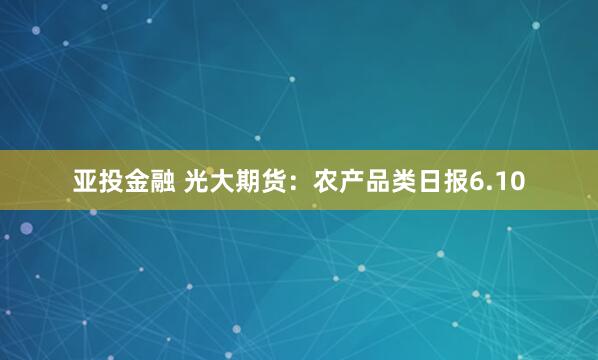 亚投金融 光大期货：农产品类日报6.10