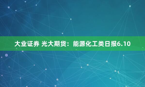 大业证券 光大期货：能源化工类日报6.10