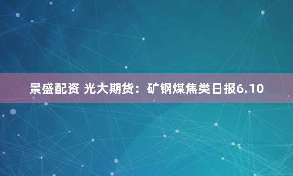 景盛配资 光大期货：矿钢煤焦类日报6.10