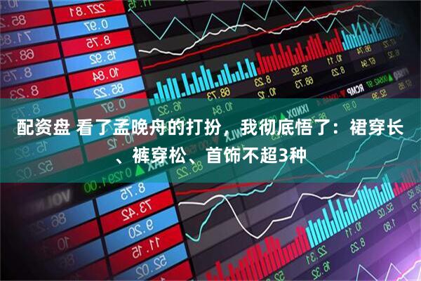 配资盘 看了孟晚舟的打扮,我彻底悟了:裙穿长、裤穿松、首饰不超3种
