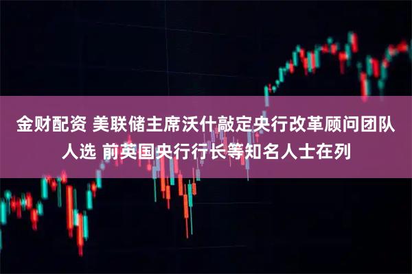 金财配资 美联储主席沃什敲定央行改革顾问团队人选 前英国央行行长等知名人士在列