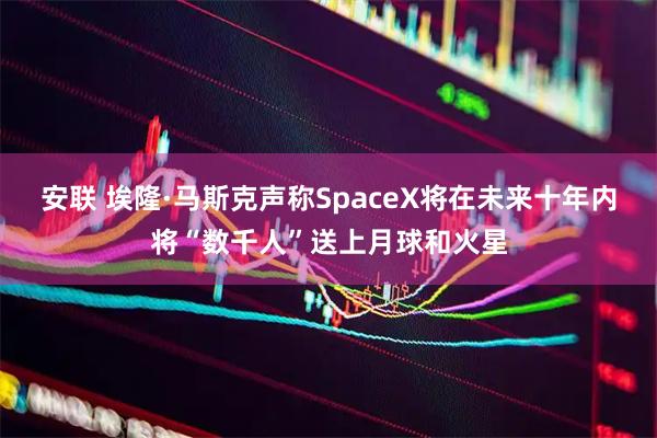 安联 埃隆·马斯克声称SpaceX将在未来十年内将“数千人”送上月球和火星