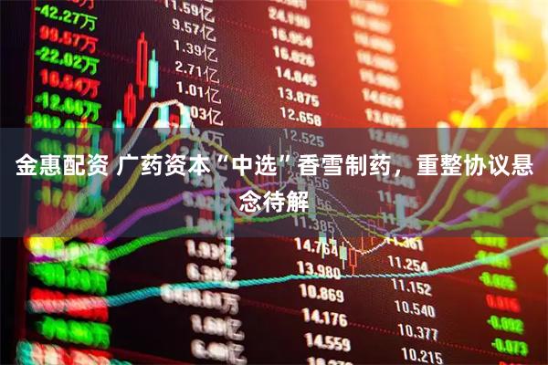 金惠配资 广药资本“中选”香雪制药,重整协议悬念待解