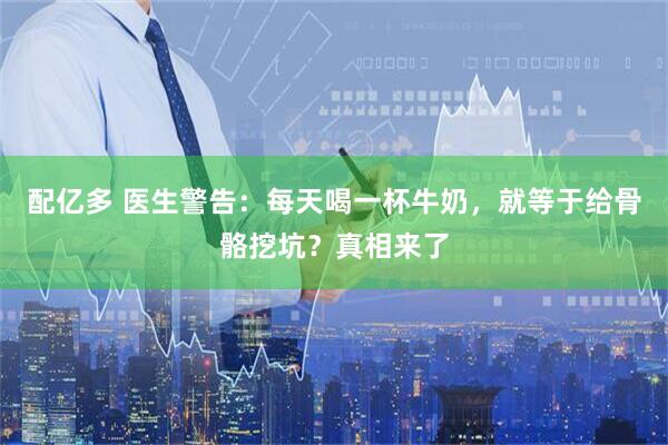 配亿多 医生警告：每天喝一杯牛奶，就等于给骨骼挖坑？真相来了