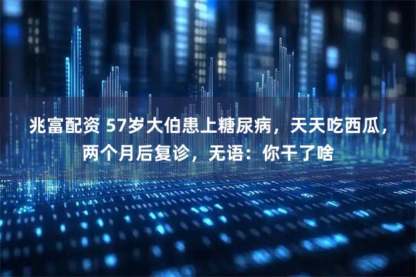 兆富配资 57岁大伯患上糖尿病，天天吃西瓜，两个月后复诊，无语：你干了啥